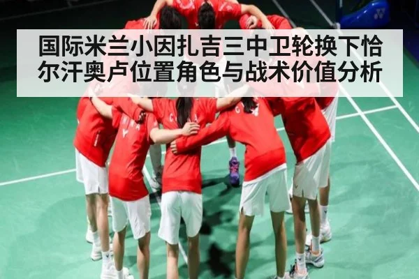 国际米兰小因扎吉三中卫轮换下恰尔汗奥卢位置角色与战术价值分析